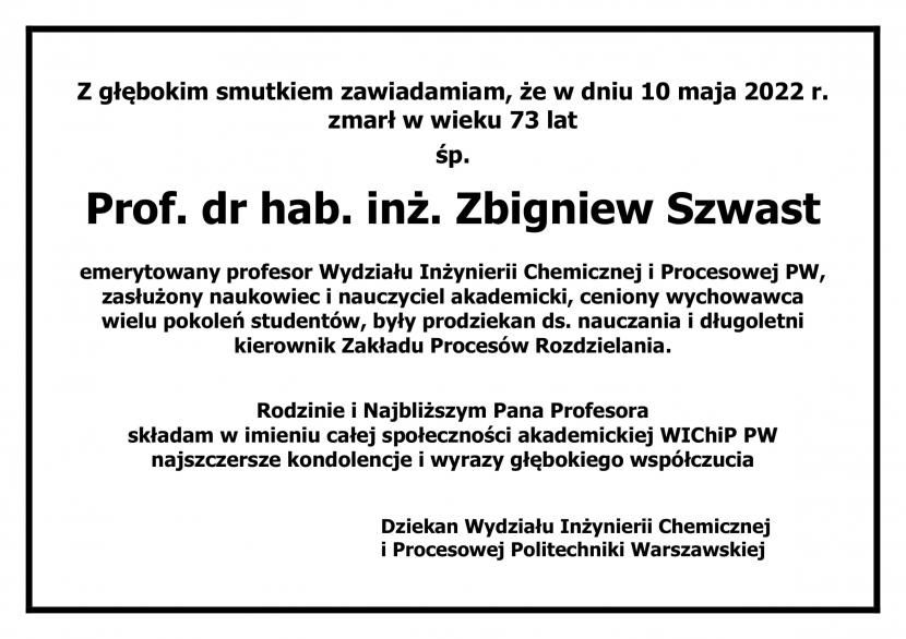 Z głębokim smutkiem zawiadamiam, że w dniu 10 maja 2022 r.  zmarł w wieku 73 lat  śp. Prof. dr hab. inż. Zbigniew Szwast  emerytowany profesor Wydziału Inżynierii Chemicznej i Procesowej PW, zasłużony naukowiec i nauczyciel akademicki, ceniony wychowawca wielu pokoleń studentów, były prodziekan ds. nauczania i długoletni kierownik Zakładu Procesów Rozdzielania.   Rodzinie i Najbliższym Pana Profesora  składam w imieniu całej społeczności akademickiej WIChiP PW najszczersze kondolencje i wyrazy głębokiego współczucia   Dziekan Wydziału Inżynierii Chemicznej i Procesowej Politechniki Warszawskiej